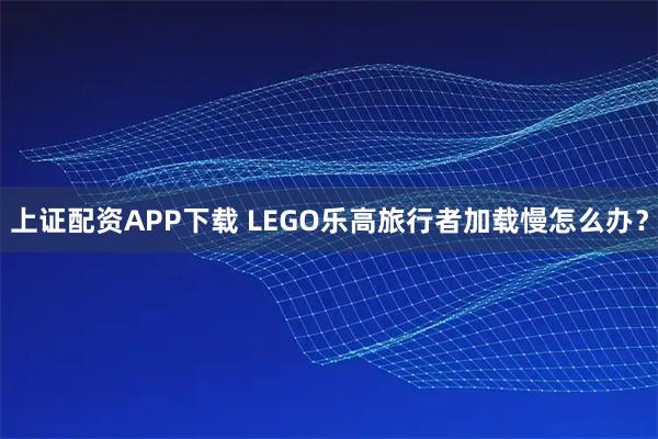 上证配资APP下载 LEGO乐高旅行者加载慢怎么办？