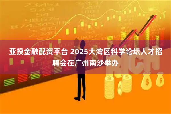 亚投金融配资平台 2025大湾区科学论坛人才招聘会在广州南沙举办
