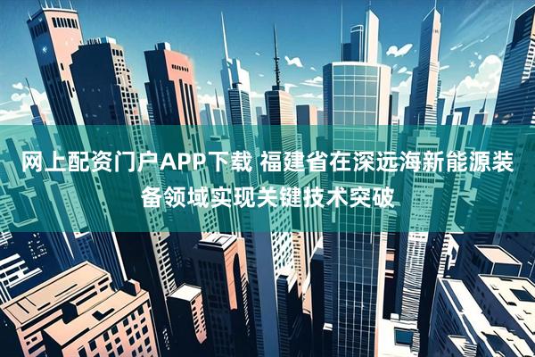 网上配资门户APP下载 福建省在深远海新能源装备领域实现关键技术突破