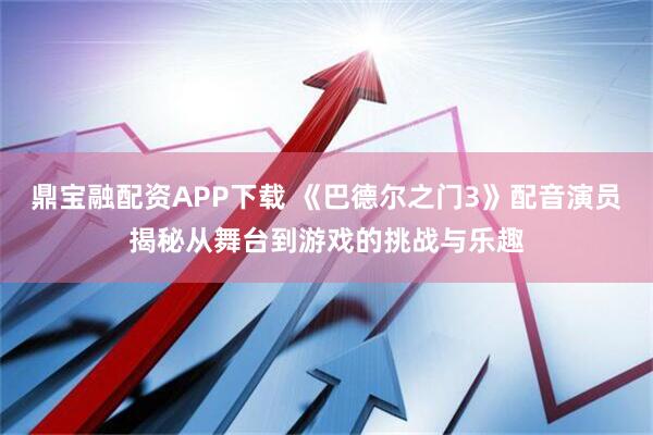鼎宝融配资APP下载 《巴德尔之门3》配音演员揭秘从舞台到游戏的挑战与乐趣