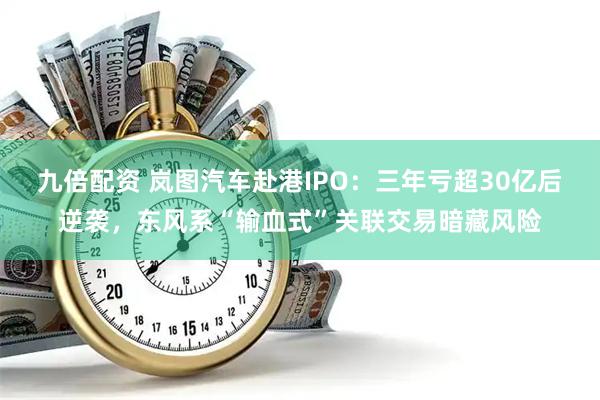 九倍配资 岚图汽车赴港IPO：三年亏超30亿后逆袭，东风系“输血式”关联交易暗藏风险