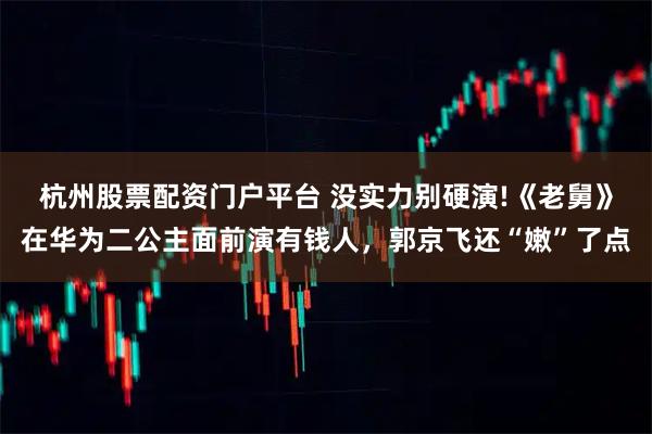 杭州股票配资门户平台 没实力别硬演!《老舅》在华为二公主面前演有钱人，郭京飞还“嫩”了点
