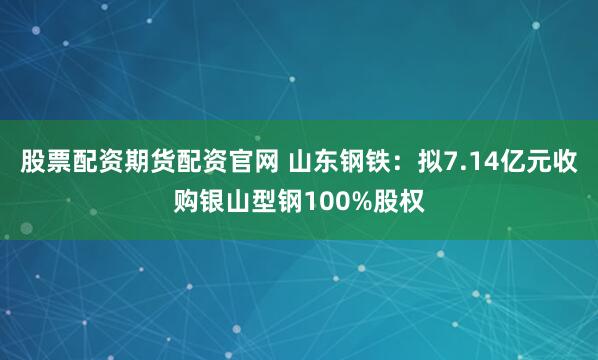 股票配资期货配资官网 山东钢铁：拟7.14亿元收购银山型钢100%股权