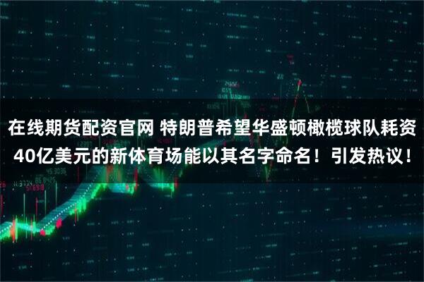 在线期货配资官网 特朗普希望华盛顿橄榄球队耗资40亿美元的新体育场能以其名字命名！引发热议！