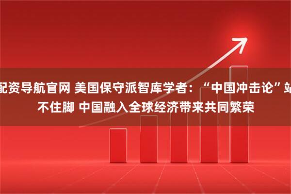 配资导航官网 美国保守派智库学者：“中国冲击论”站不住脚 中国融入全球经济带来共同繁荣