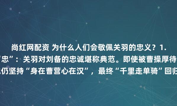 尚红网配资 为什么人们会敬佩关羽的忠义？1. 忠义精神的极致体现“忠”：关羽对刘备的忠诚堪称典范。即使被曹操厚待（如封侯赐金），他仍坚持“身在曹营心在汉”，最终“千里走单骑”回归刘备，成为后世忠臣的象征。“义”：关羽重信守诺，如华容道放走曹操，报答其昔日恩情，展现“义薄云天”的...
