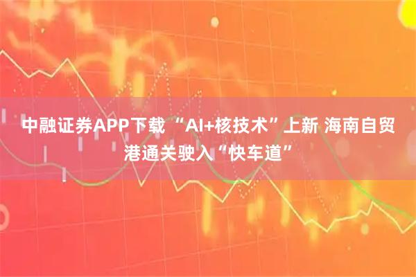 中融证券APP下载 “AI+核技术”上新 海南自贸港通关驶入“快车道”