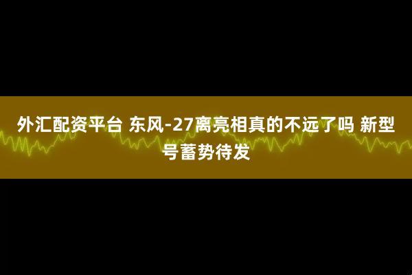 外汇配资平台 东风-27离亮相真的不远了吗 新型号蓄势待发