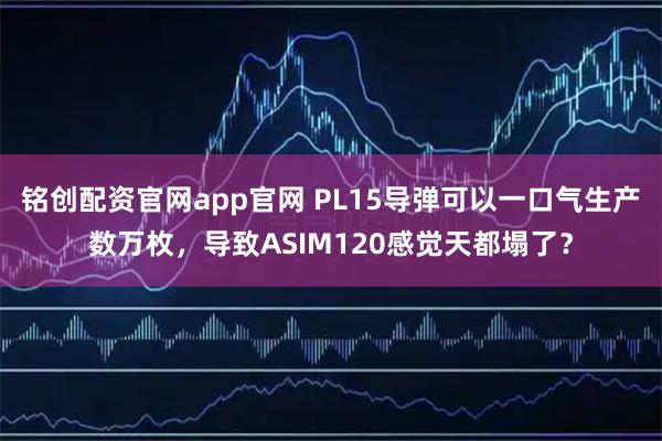 铭创配资官网app官网 PL15导弹可以一口气生产数万枚，导致ASIM120感觉天都塌了？