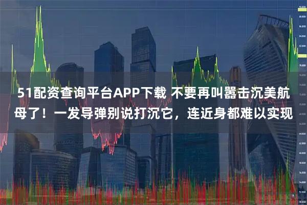 51配资查询平台APP下载 不要再叫嚣击沉美航母了！一发导弹别说打沉它，连近身都难以实现