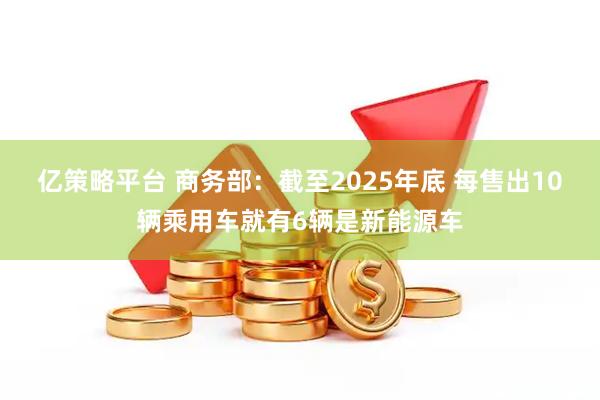 亿策略平台 商务部：截至2025年底 每售出10辆乘用车就有6辆是新能源车