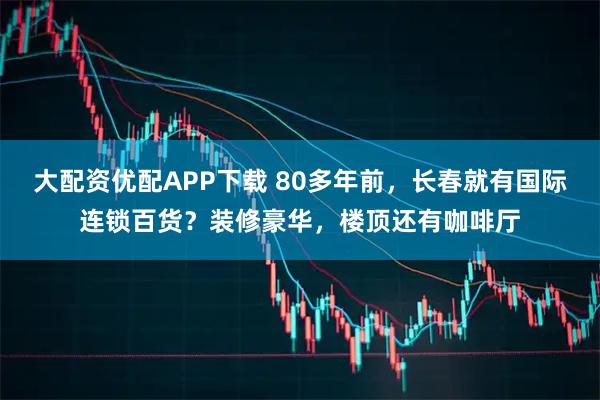 大配资优配APP下载 80多年前，长春就有国际连锁百货？装修豪华，楼顶还有咖啡厅