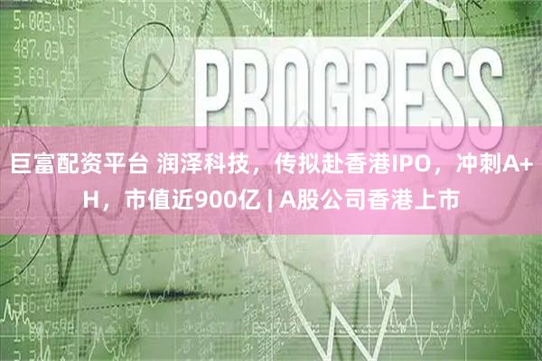 巨富配资平台 润泽科技，传拟赴香港IPO，冲刺A+H，市值近900亿 | A股公司香港上市