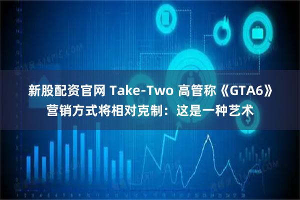 新股配资官网 Take-Two 高管称《GTA6》营销方式将相对克制：这是一种艺术