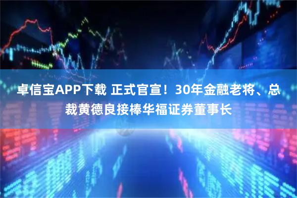 卓信宝APP下载 正式官宣！30年金融老将、总裁黄德良接棒华福证券董事长