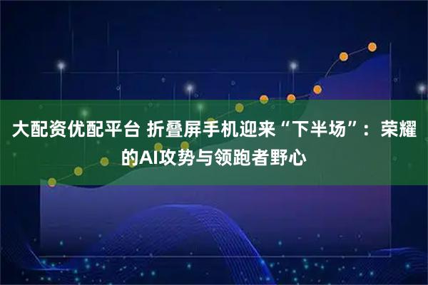 大配资优配平台 折叠屏手机迎来“下半场”:荣耀的AI攻势与领跑者野心