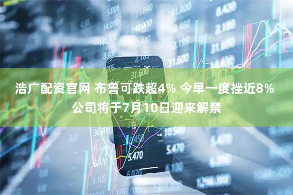 浩广配资官网 布鲁可跌超4% 今早一度挫近8% 公司将于7月10日迎来解禁
