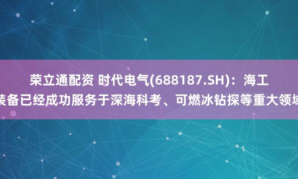 荣立通配资 时代电气(688187.SH)：海工装备已经成功服务于深海科考、可燃冰钻探等重大领域