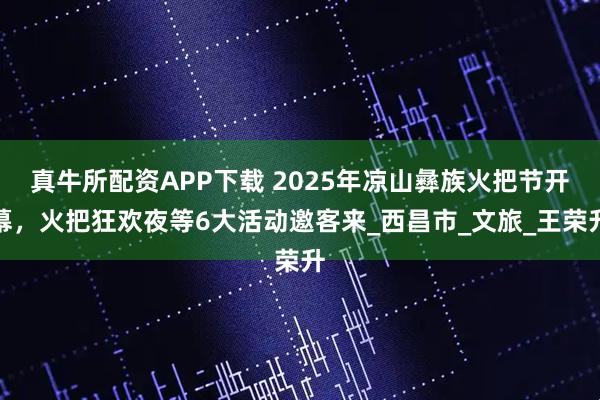 真牛所配资APP下载 2025年凉山彝族火把节开幕，火把狂欢夜等6大活动邀客来_西昌市_文旅_王荣升