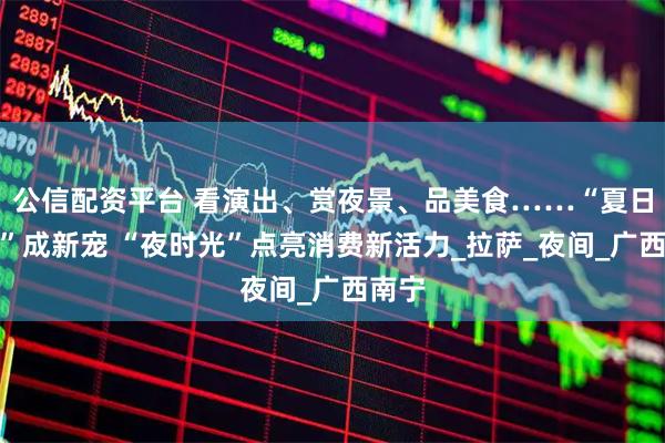 公信配资平台 看演出、赏夜景、品美食……“夏日夜游”成新宠 “夜时光”点亮消费新活力_拉萨_夜间_广西南宁