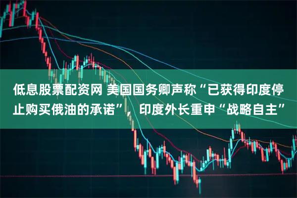 低息股票配资网 美国国务卿声称“已获得印度停止购买俄油的承诺”，印度外长重申“战略自主”