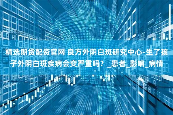 精选期货配资官网 良方外阴白斑研究中心-生了孩子外阴白斑疾病会变严重吗？_患者_影响_病情