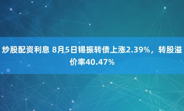 炒股配资利息 8月5日锡振转债上涨2.39%，转股溢价率40.47%