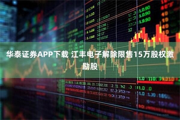华泰证券APP下载 江丰电子解除限售15万股权激励股