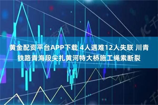 黄金配资平台APP下载 4人遇难12人失联 川青铁路青海段尖扎黄河特大桥施工绳索断裂