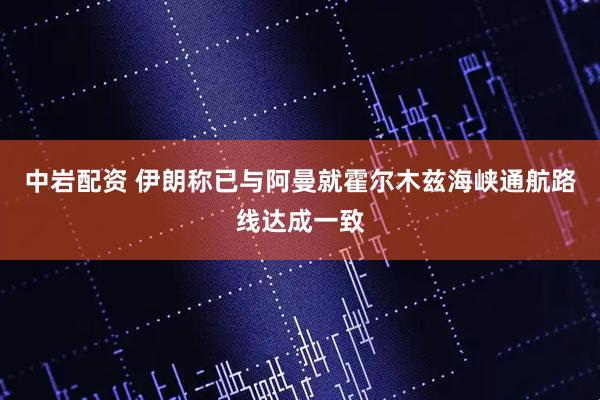 中岩配资 伊朗称已与阿曼就霍尔木兹海峡通航路线达成一致